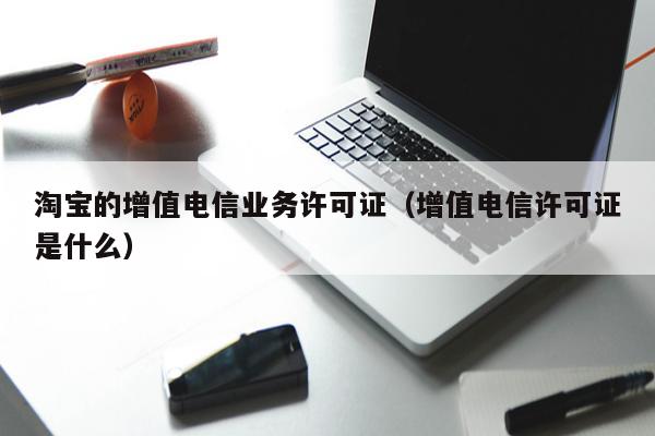 淘宝的增值电信业务许可证（增值电信许可证是什么）