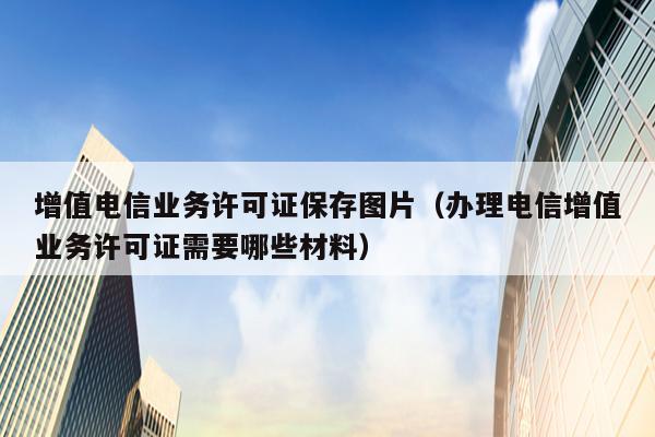 增值电信业务许可证保存图片（办理电信增值业务许可证需要哪些材料）