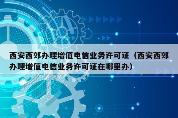 西安西郊办理增值电信业务许可证（西安西郊办理增值电信业务许可证在哪里办）
