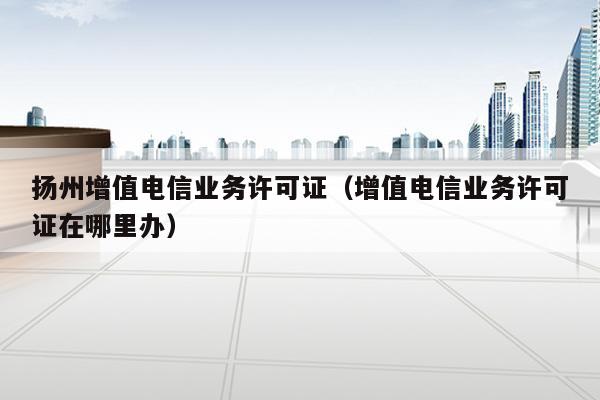 扬州增值电信业务许可证（增值电信业务许可证在哪里办）