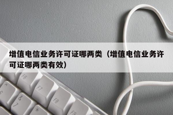 增值电信业务许可证哪两类（增值电信业务许可证哪两类有效）