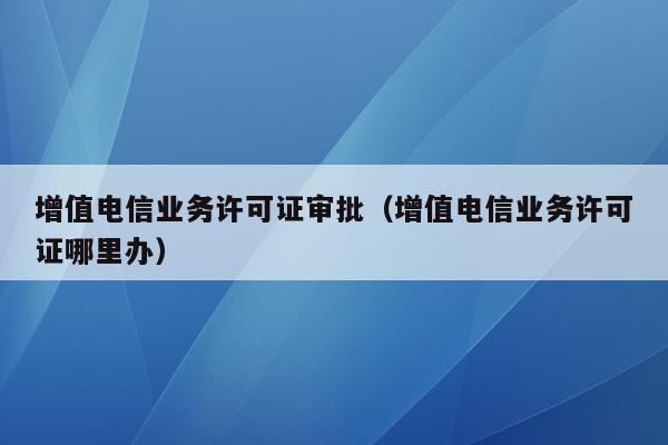 增值电信业务许可证审批（增值电信业务许可证哪里办）