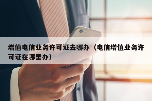 增值电信业务许可证去哪办（电信增值业务许可证在哪里办）