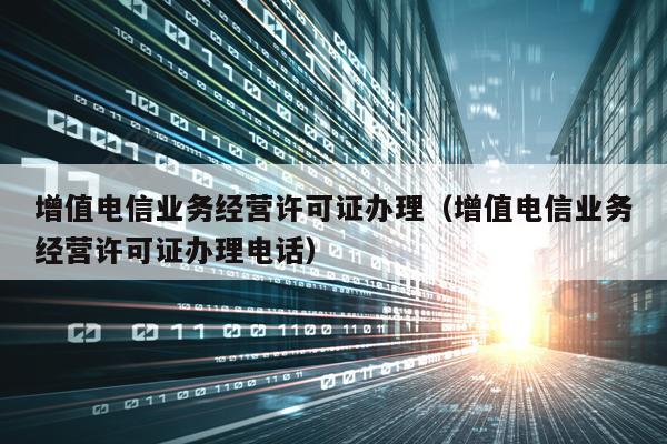 增值电信业务经营许可证办理（增值电信业务经营许可证办理电话）