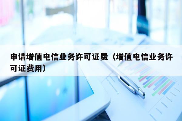 申请增值电信业务许可证费（增值电信业务许可证费用）