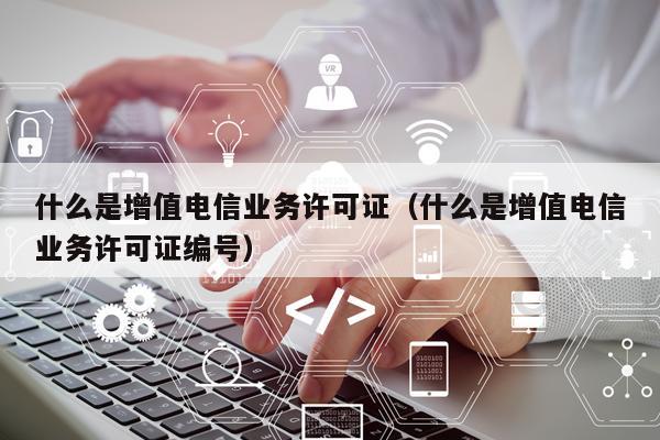 什么是增值电信业务许可证（什么是增值电信业务许可证编号）