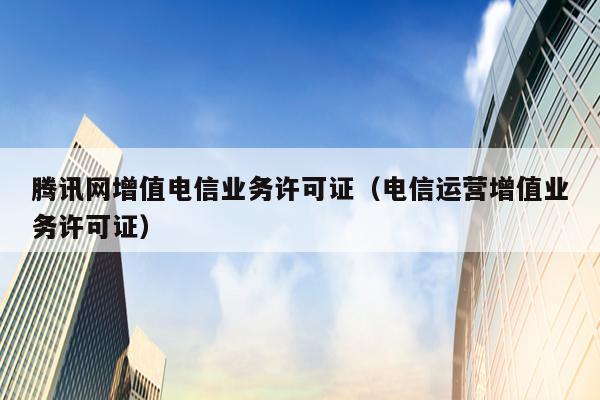 腾讯网增值电信业务许可证（电信运营增值业务许可证）