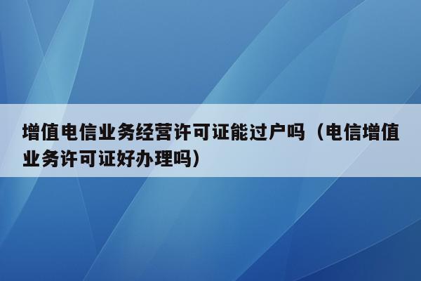 增值电信业务经营许可证能过户吗（电信增值业务许可证好办理吗）