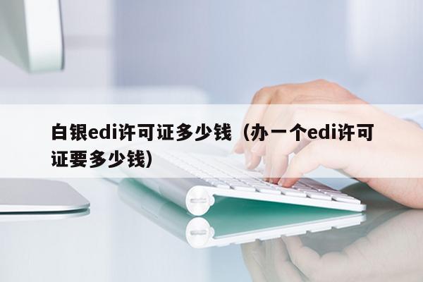 白银edi许可证多少钱（办一个edi许可证要多少钱）