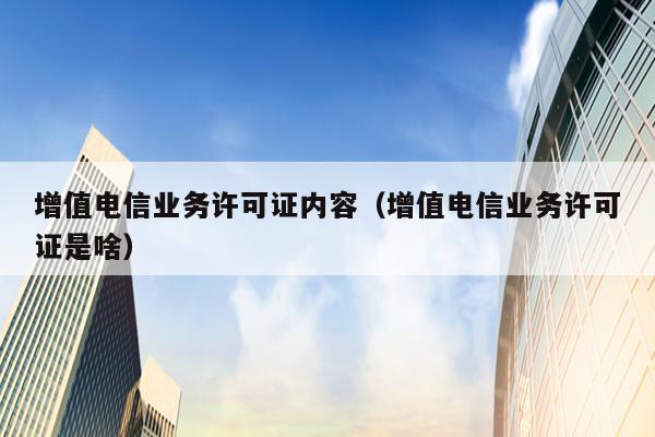 增值电信业务许可证内容（增值电信业务许可证是啥）