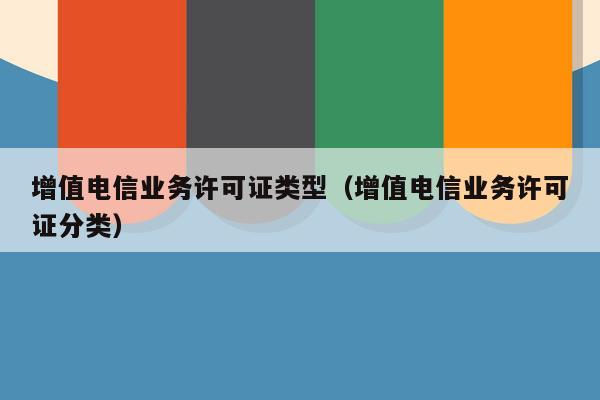 增值电信业务许可证类型（增值电信业务许可证分类）