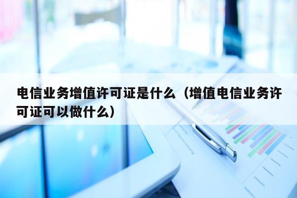 电信业务增值许可证是什么（增值电信业务许可证可以做什么）