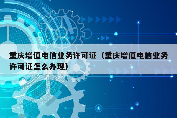 重庆增值电信业务许可证（重庆增值电信业务许可证怎么办理）