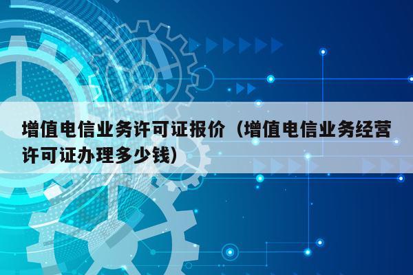 增值电信业务许可证报价（增值电信业务经营许可证办理多少钱）