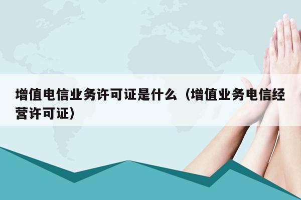 增值电信业务许可证是什么（增值业务电信经营许可证）