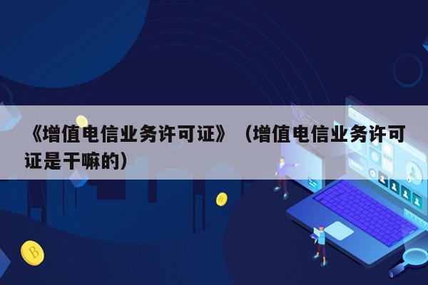 《增值电信业务许可证》（增值电信业务许可证是干嘛的）