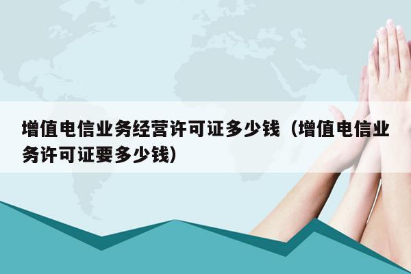 增值电信业务经营许可证多少钱（增值电信业务许可证要多少钱）
