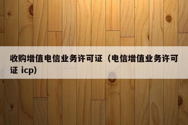 收购增值电信业务许可证（电信增值业务许可证 icp）