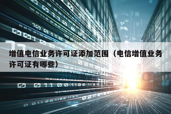 增值电信业务许可证添加范围（电信增值业务许可证有哪些）