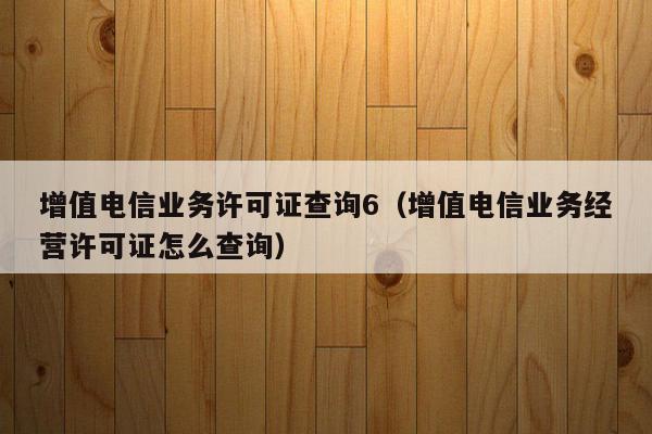 增值电信业务许可证查询6（增值电信业务经营许可证怎么查询）