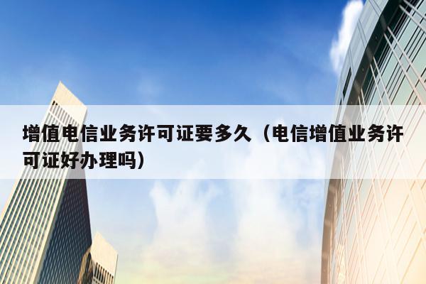 增值电信业务许可证要多久（电信增值业务许可证好办理吗）