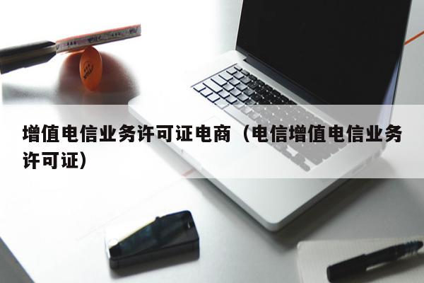 增值电信业务许可证电商（电信增值电信业务许可证）