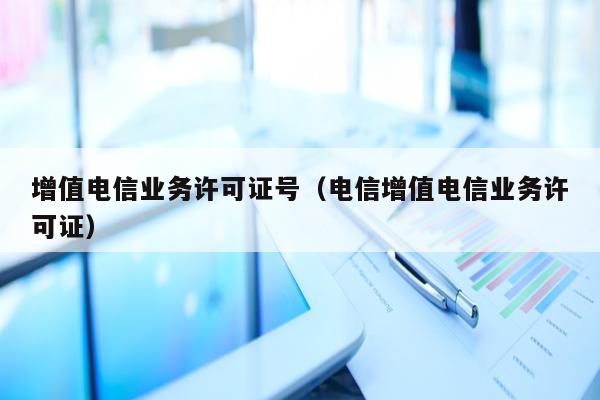 增值电信业务许可证号（电信增值电信业务许可证）