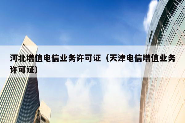 河北增值电信业务许可证（天津电信增值业务许可证）