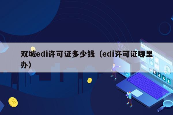双城edi许可证多少钱（edi许可证哪里办）