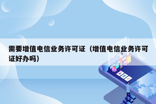 需要增值电信业务许可证（增值电信业务许可证好办吗）