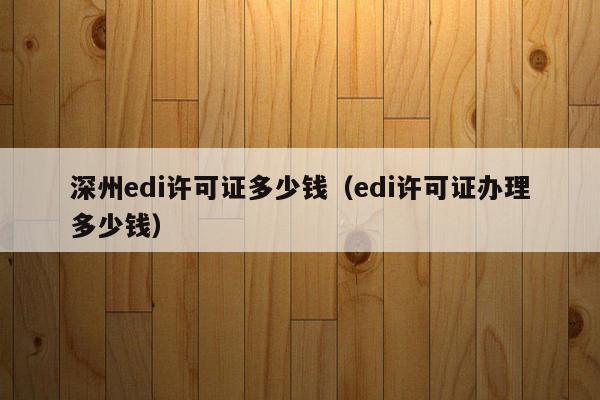 深州edi许可证多少钱（edi许可证办理多少钱）