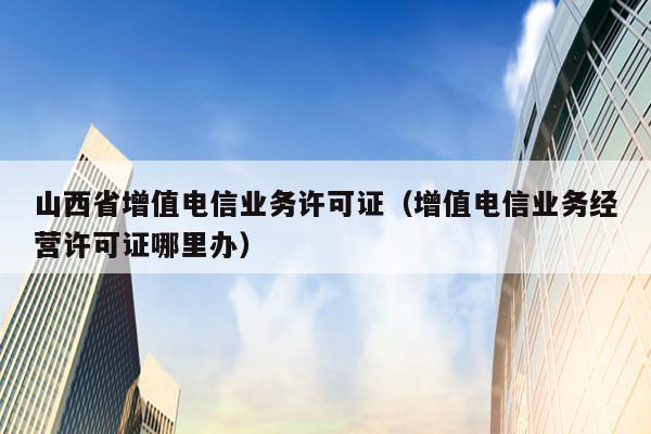 山西省增值电信业务许可证（增值电信业务经营许可证哪里办）