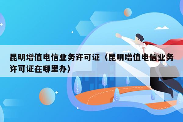 昆明增值电信业务许可证（昆明增值电信业务许可证在哪里办）