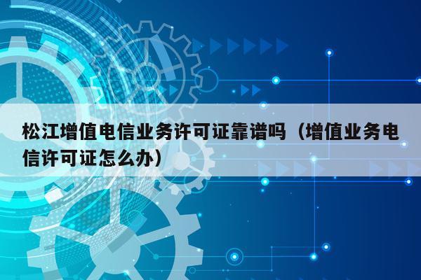松江增值电信业务许可证靠谱吗（增值业务电信许可证怎么办）