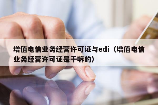 增值电信业务经营许可证与edi（增值电信业务经营许可证是干嘛的）
