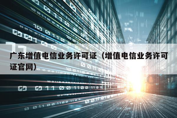 广东增值电信业务许可证（增值电信业务许可证官网）