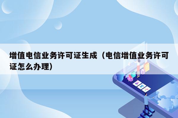 增值电信业务许可证生成（电信增值业务许可证怎么办理）