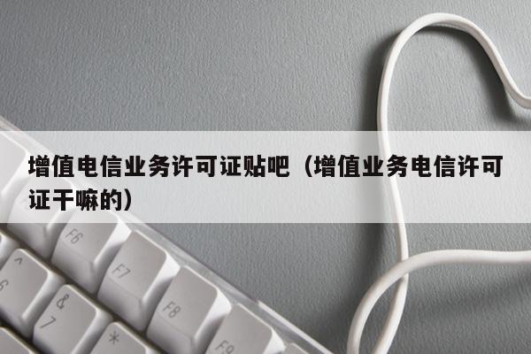 增值电信业务许可证贴吧（增值业务电信许可证干嘛的）