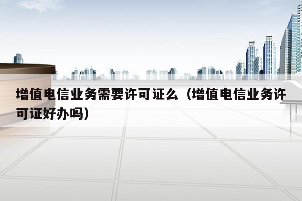 增值电信业务需要许可证么（增值电信业务许可证好办吗）