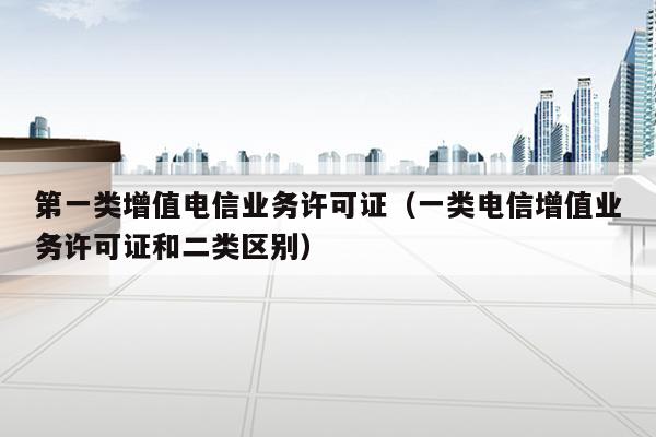 第一类增值电信业务许可证（一类电信增值业务许可证和二类区别）