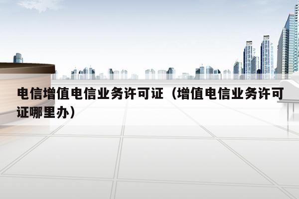 电信增值电信业务许可证（增值电信业务许可证哪里办）