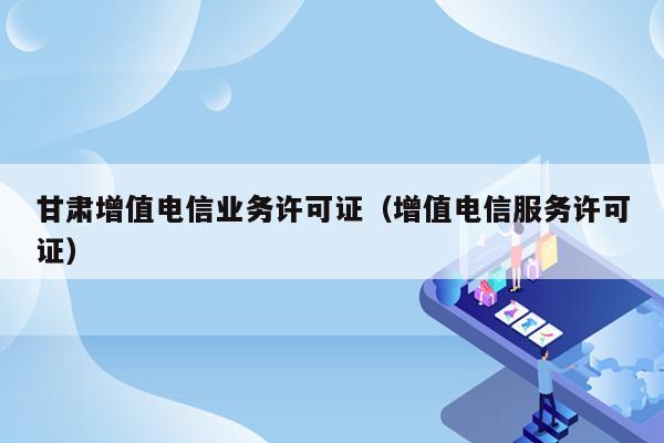 甘肃增值电信业务许可证（增值电信服务许可证）