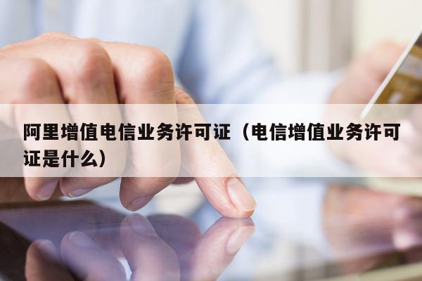 阿里增值电信业务许可证（电信增值业务许可证是什么）