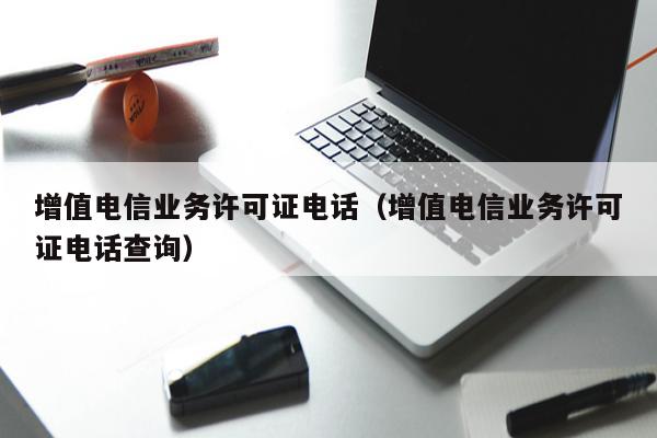 增值电信业务许可证电话（增值电信业务许可证电话查询）