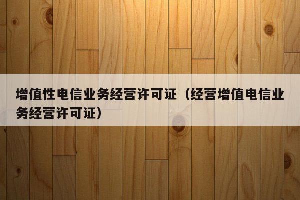 增值性电信业务经营许可证（经营增值电信业务经营许可证）