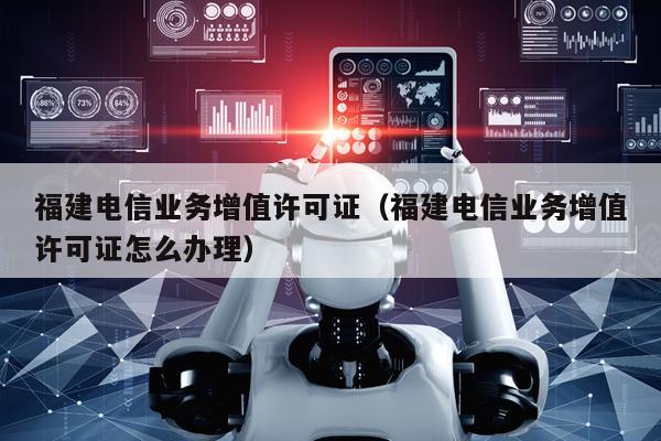 福建电信业务增值许可证（福建电信业务增值许可证怎么办理）