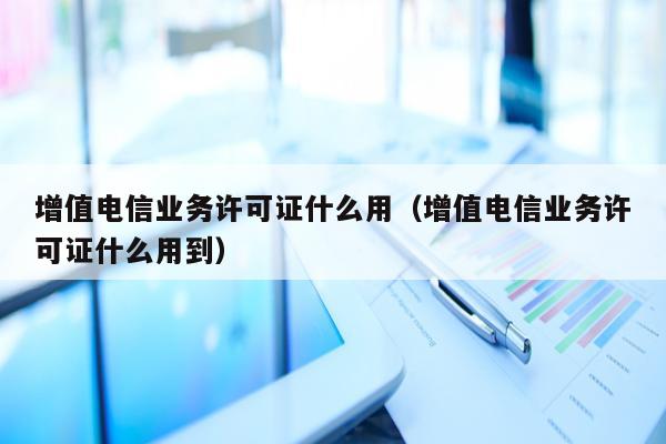 增值电信业务许可证什么用（增值电信业务许可证什么用到）
