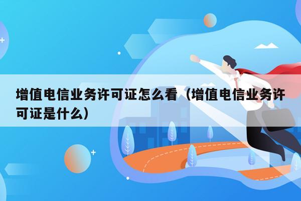 增值电信业务许可证怎么看（增值电信业务许可证是什么）