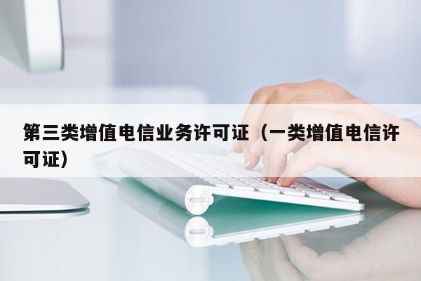 第三类增值电信业务许可证（一类增值电信许可证）