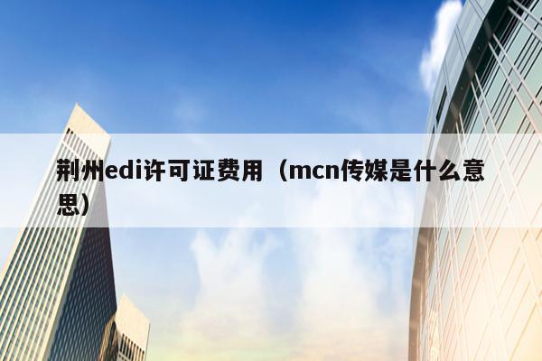 荆州edi许可证费用（mcn传媒是什么意思）